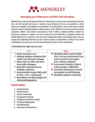 Managing your References and PDFs with Mendeley
Mendeley has some great features that can really help to improve your productivity and save
time. As this tutorial will show, it contains many features that are not available in other
reference managers, like Refworks and Endnote. The downside to this is that most of these
features require installed software, which makes it more difficult to use the system on public
computers. What I love about it personally is that it offers a whole-workflow solution to
doing your literature research. You use it when you first find PDFs, to organize them and
decide which ones to read first. You use it for reading those PDFs, and making notes. You use
it again for producing references in your reports, papers or dissertation. Finally, if your work
is published, you may even use it for promoting your work to other researchers.

Is Mendeley the right tool for you?

                     Pros                                           Cons
        Quick and easy to use                           Mendeley Web is quite limited.
        Desktop software combines PDF                   This is not very convenient if you
        reader and reference manager                    need to work on your paper
        Make notes on PDFs and share                    from a library computer
        them with colleagues                            Free version limited to 1GB of
        Keep PDFs organized across                      online storage. (~800 PDFs)
        multiple computers                              Currently need Admin to install
        Automatically rename 3621a.pdf                  and update on Staff Desktop.
        to Title – Year – Author.pdf                    Mendeley updates frequently.
        OpenOffice and Word plugins for
        making bibliographies

Session Outline
   1.   Getting Started
   2.   Getting Data In
   3.   Folders and Groups
   4.   Changing the Settings
   5.   Finding your References Again
   6.   Creating a Bibliography
   7.   Annotating Files
   8.   Exporting and Backing-Up
 