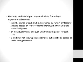 • He came to three important conclusions from these
experimental results:
• the inheritance of each trait is determined by "units" or "factors"
that are passed on to descendants unchanged. These units are
now called genes.
• an individual inherits one such unit from each parent for each
trait
• a trait may not show up in an individual but can still be passed on
to the next generation.

 