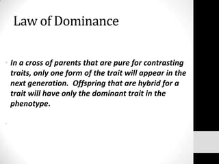 Law of Dominance
• In a cross of parents that are pure for contrasting
traits, only one form of the trait will appear in the
next generation. Offspring that are hybrid for a
trait will have only the dominant trait in the
phenotype.
•    

 