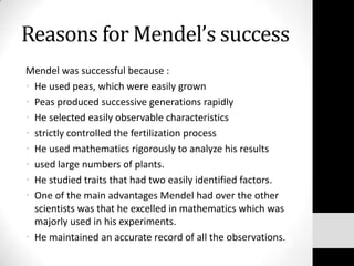 Reasons for Mendel’s success
Mendel was successful because :
• He used peas, which were easily grown
• Peas produced successive generations rapidly
• He selected easily observable characteristics
• strictly controlled the fertilization process
• He used mathematics rigorously to analyze his results
• used large numbers of plants.
• He studied traits that had two easily identified factors.
• One of the main advantages Mendel had over the other
scientists was that he excelled in mathematics which was
majorly used in his experiments.
• He maintained an accurate record of all the observations.

 