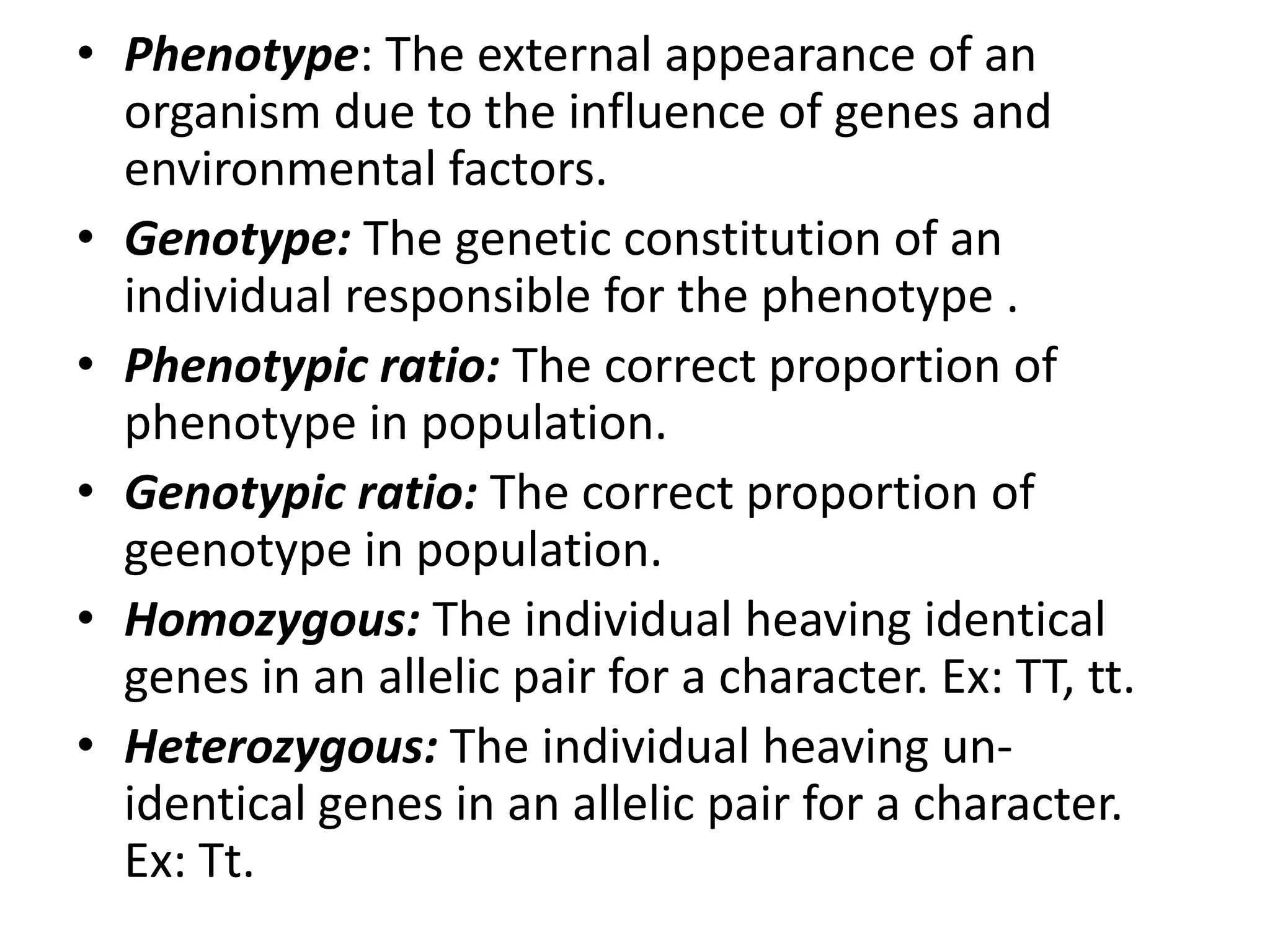 • Phenotype: The external appearance of an
organism due to the influence of genes and
environmental factors.
• Genotype: The genetic constitution of an
individual responsible for the phenotype .
• Phenotypic ratio: The correct proportion of
phenotype in population.
• Genotypic ratio: The correct proportion of
geenotype in population.
• Homozygous: The individual heaving identical
genes in an allelic pair for a character. Ex: TT, tt.
• Heterozygous: The individual heaving unidentical genes in an allelic pair for a character.
Ex: Tt.

 