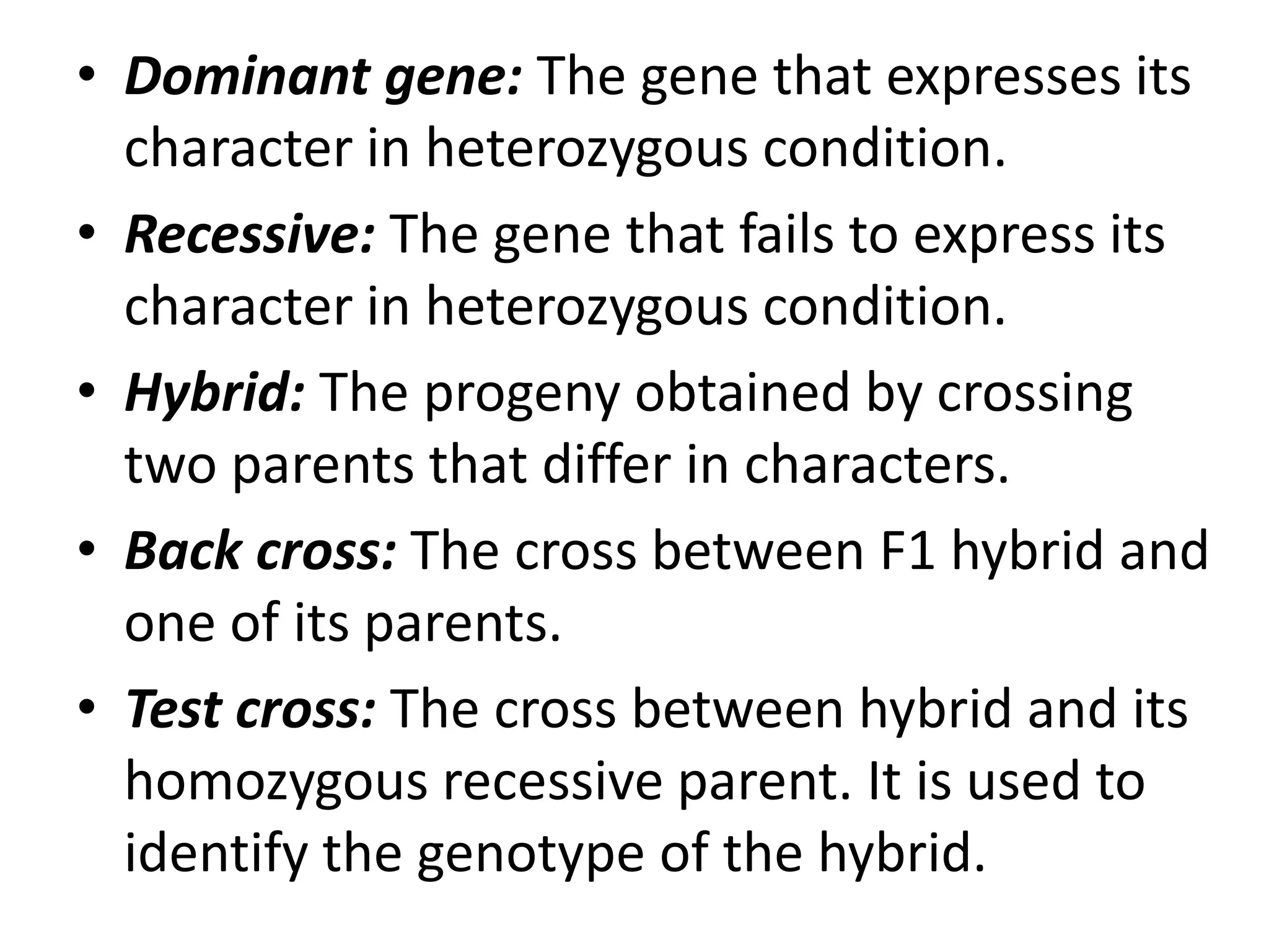 • Dominant gene: The gene that expresses its
character in heterozygous condition.
• Recessive: The gene that fails to express its
character in heterozygous condition.
• Hybrid: The progeny obtained by crossing
two parents that differ in characters.
• Back cross: The cross between F1 hybrid and
one of its parents.
• Test cross: The cross between hybrid and its
homozygous recessive parent. It is used to
identify the genotype of the hybrid.

 