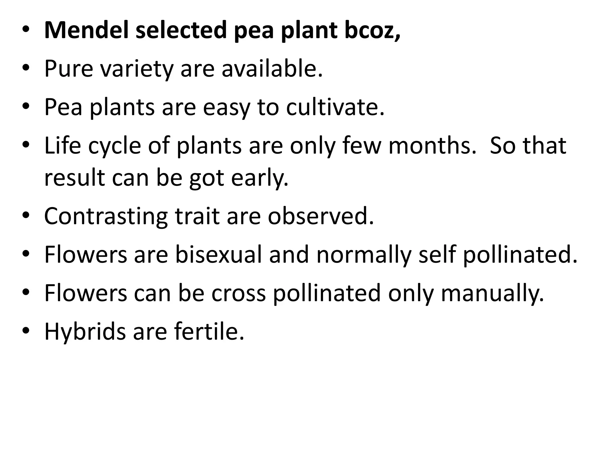 •
•
•
•
•
•
•
•

Mendel selected pea plant bcoz,
Pure variety are available.
Pea plants are easy to cultivate.
Life cycle of plants are only few months. So that
result can be got early.
Contrasting trait are observed.
Flowers are bisexual and normally self pollinated.
Flowers can be cross pollinated only manually.
Hybrids are fertile.

 