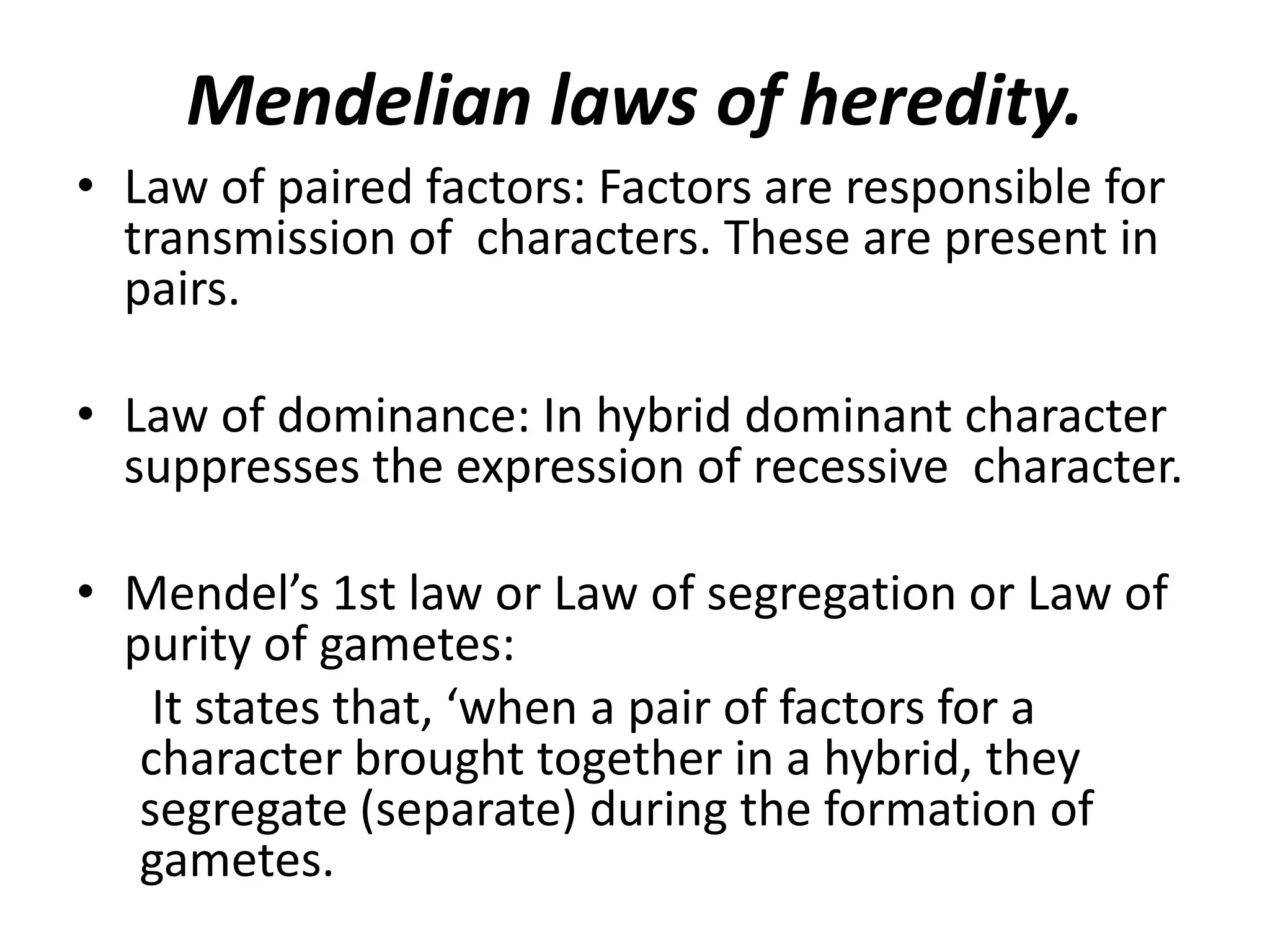 Mendelian laws of heredity.
• Law of paired factors: Factors are responsible for
transmission of characters. These are present in
pairs.
• Law of dominance: In hybrid dominant character
suppresses the expression of recessive character.
• Mendel’s 1st law or Law of segregation or Law of
purity of gametes:
It states that, ‘when a pair of factors for a
character brought together in a hybrid, they
segregate (separate) during the formation of
gametes.

 