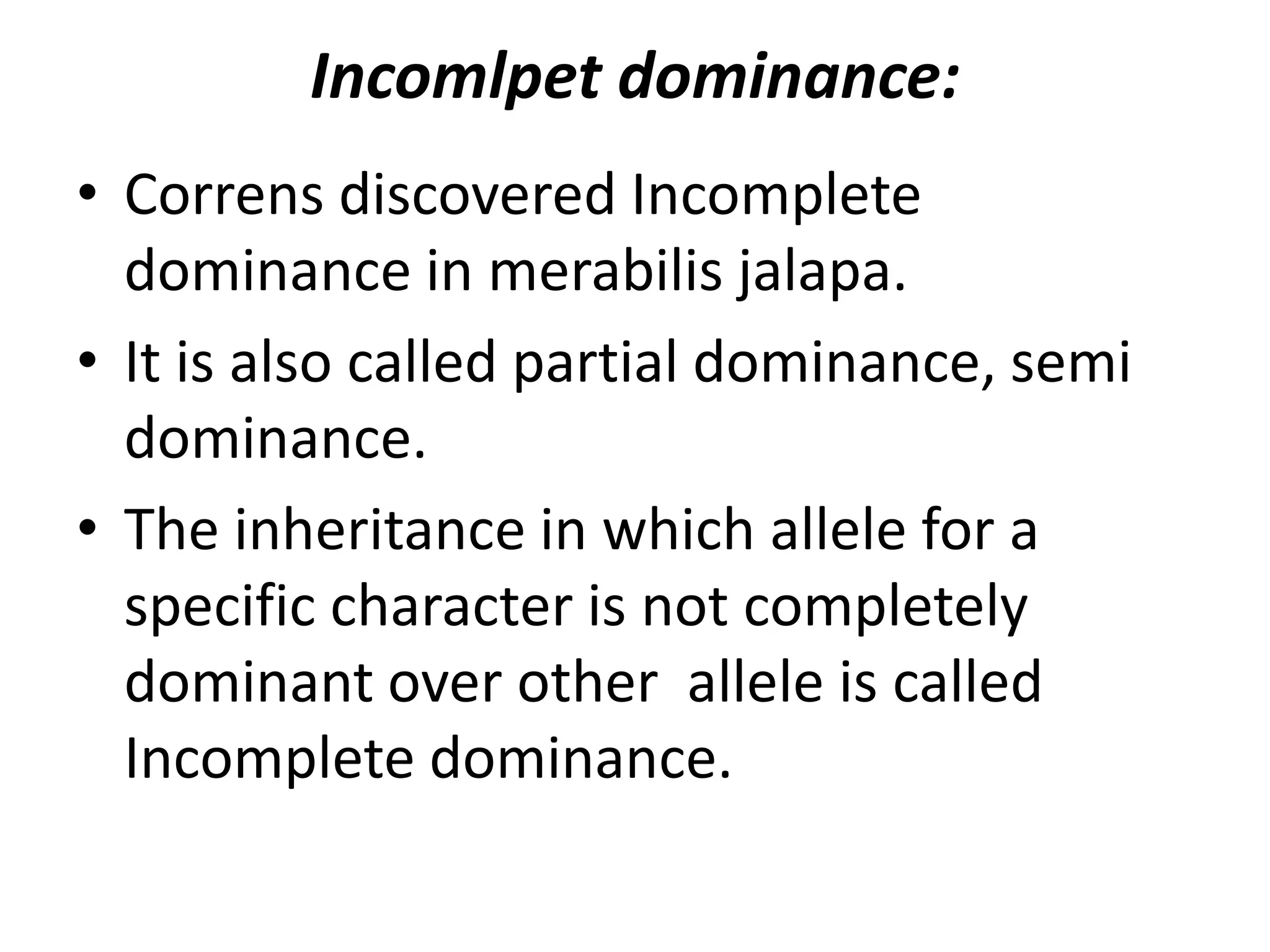 Incomlpet dominance:
• Correns discovered Incomplete
dominance in merabilis jalapa.
• It is also called partial dominance, semi
dominance.
• The inheritance in which allele for a
specific character is not completely
dominant over other allele is called
Incomplete dominance.

 