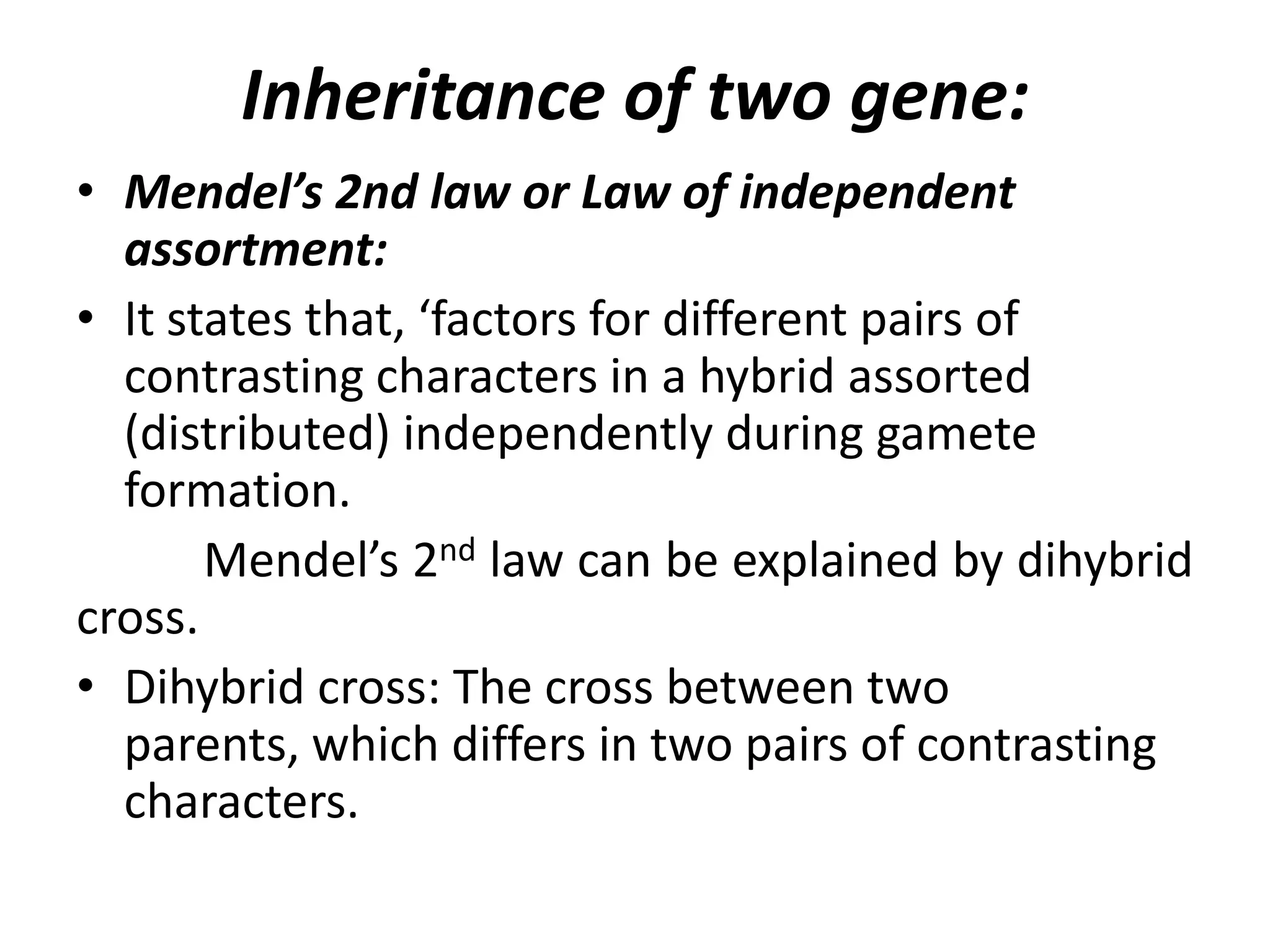 Inheritance of two gene:
• Mendel’s 2nd law or Law of independent
assortment:
• It states that, ‘factors for different pairs of
contrasting characters in a hybrid assorted
(distributed) independently during gamete
formation.
Mendel’s 2nd law can be explained by dihybrid
cross.
• Dihybrid cross: The cross between two
parents, which differs in two pairs of contrasting
characters.

 