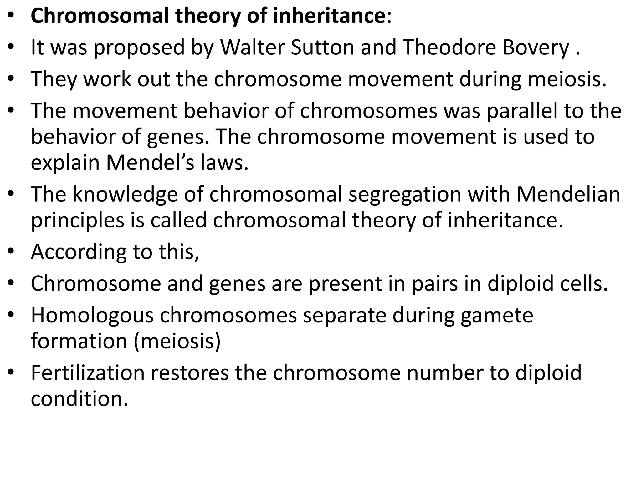 •
•
•
•
•
•
•
•
•

Chromosomal theory of inheritance:
It was proposed by Walter Sutton and Theodore Bovery .
They work out the chromosome movement during meiosis.
The movement behavior of chromosomes was parallel to the
behavior of genes. The chromosome movement is used to
explain Mendel’s laws.
The knowledge of chromosomal segregation with Mendelian
principles is called chromosomal theory of inheritance.
According to this,
Chromosome and genes are present in pairs in diploid cells.
Homologous chromosomes separate during gamete
formation (meiosis)
Fertilization restores the chromosome number to diploid
condition.

 