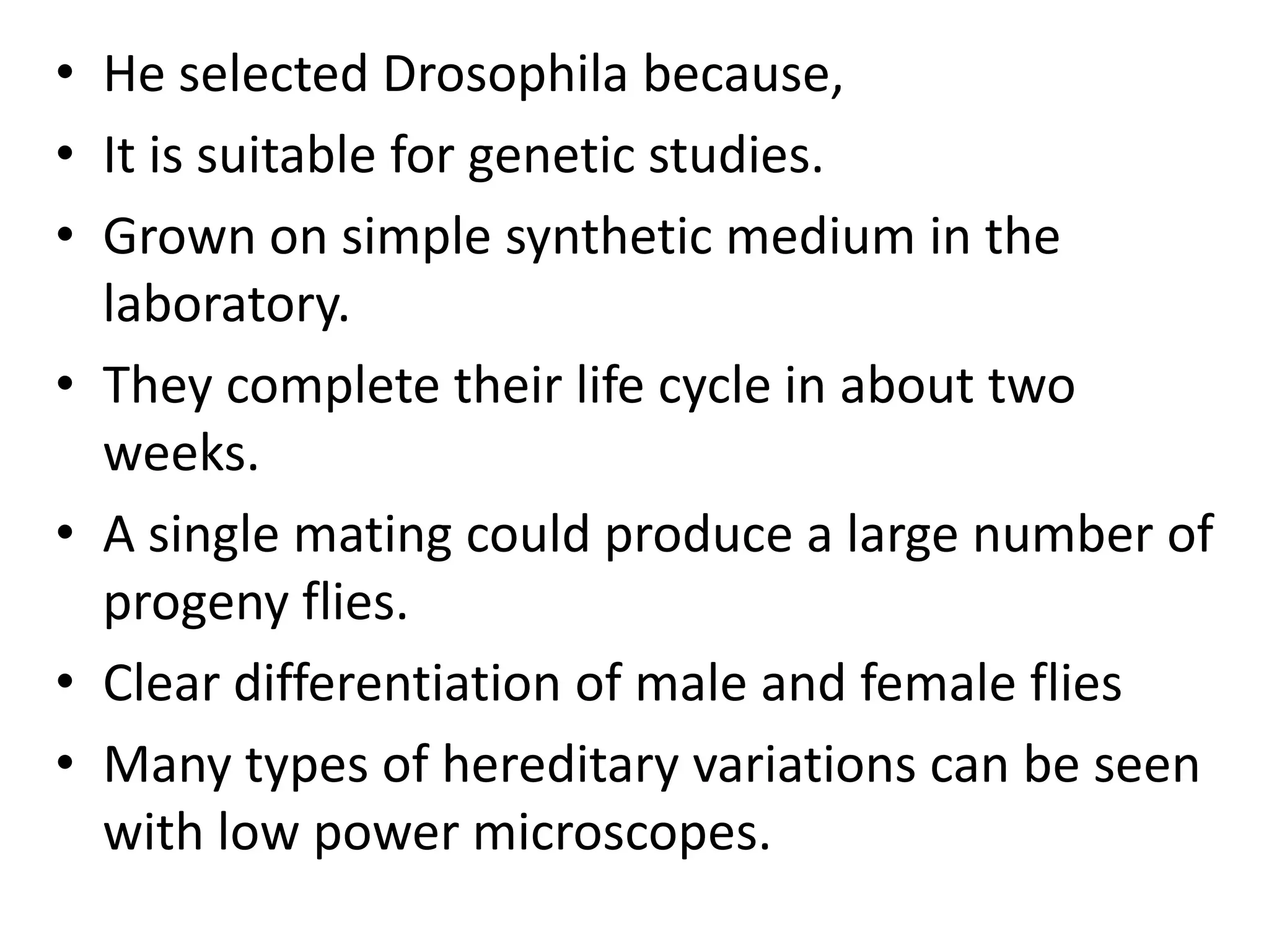 • He selected Drosophila because,
• It is suitable for genetic studies.
• Grown on simple synthetic medium in the
laboratory.
• They complete their life cycle in about two
weeks.
• A single mating could produce a large number of
progeny flies.
• Clear differentiation of male and female flies
• Many types of hereditary variations can be seen
with low power microscopes.

 