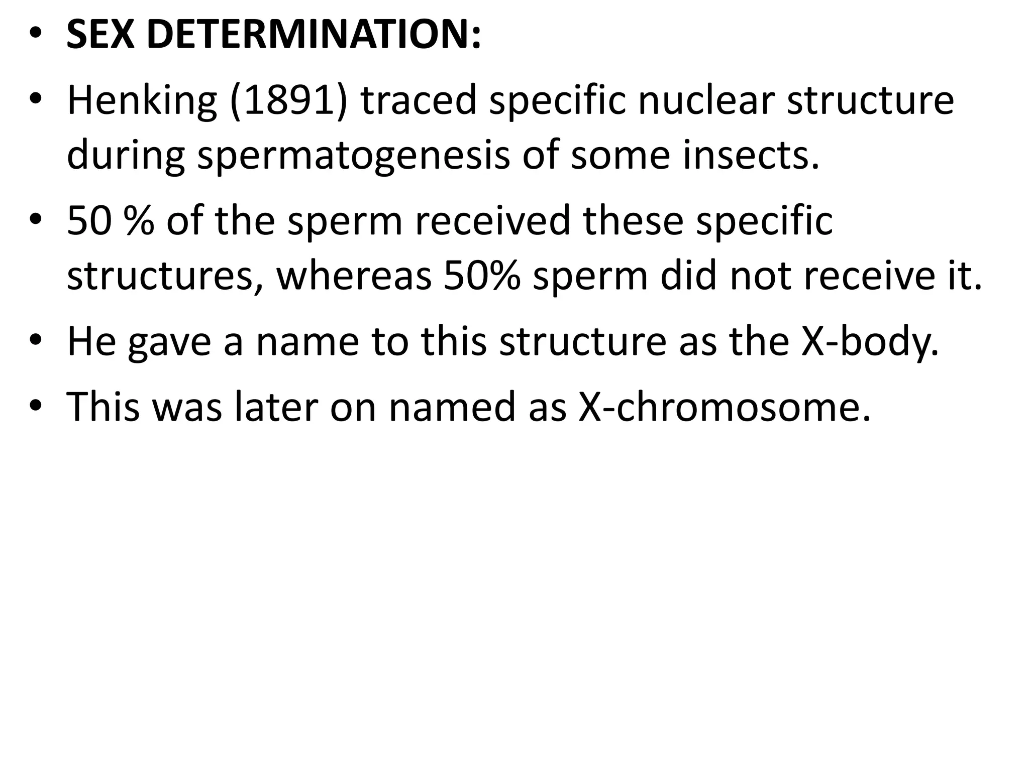 • SEX DETERMINATION:
• Henking (1891) traced specific nuclear structure
during spermatogenesis of some insects.
• 50 % of the sperm received these specific
structures, whereas 50% sperm did not receive it.
• He gave a name to this structure as the X-body.
• This was later on named as X-chromosome.

 