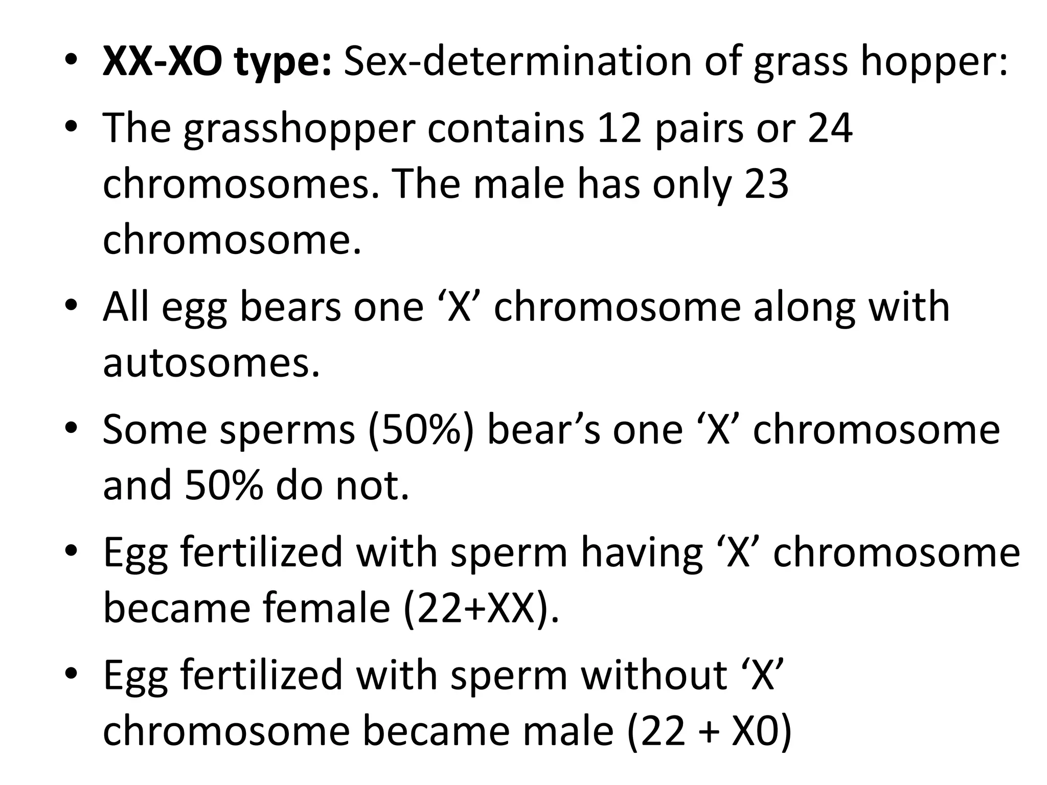• XX-XO type: Sex-determination of grass hopper:
• The grasshopper contains 12 pairs or 24
chromosomes. The male has only 23
chromosome.
• All egg bears one ‘X’ chromosome along with
autosomes.
• Some sperms (50%) bear’s one ‘X’ chromosome
and 50% do not.
• Egg fertilized with sperm having ‘X’ chromosome
became female (22+XX).
• Egg fertilized with sperm without ‘X’
chromosome became male (22 + X0)

 