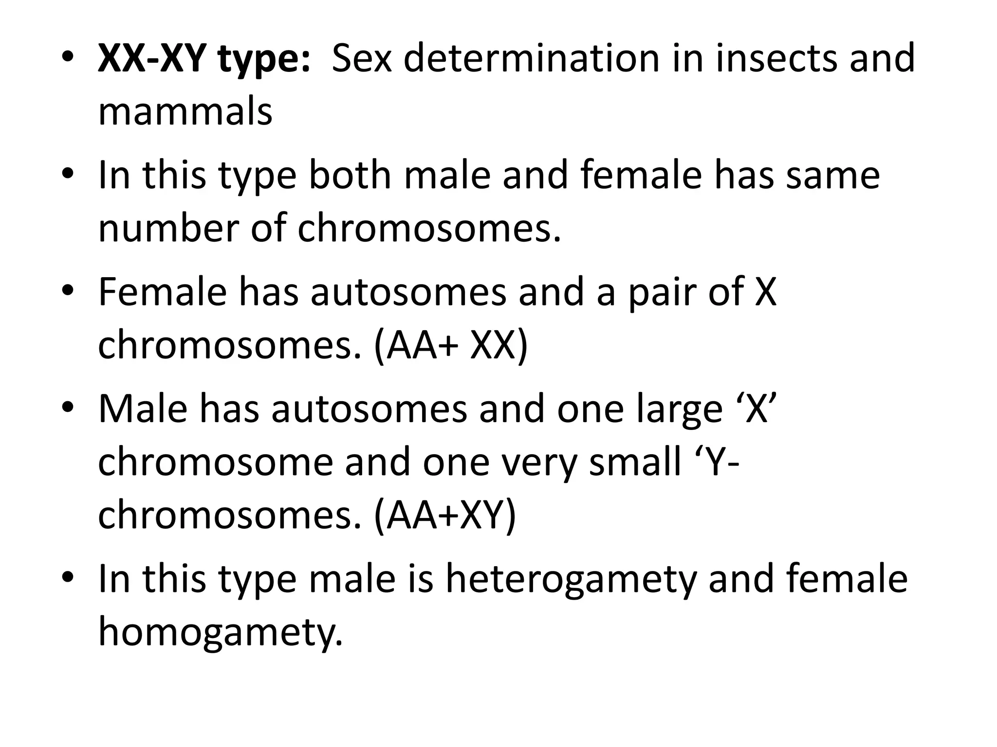 • XX-XY type: Sex determination in insects and
mammals
• In this type both male and female has same
number of chromosomes.
• Female has autosomes and a pair of X
chromosomes. (AA+ XX)
• Male has autosomes and one large ‘X’
chromosome and one very small ‘Ychromosomes. (AA+XY)
• In this type male is heterogamety and female
homogamety.

 