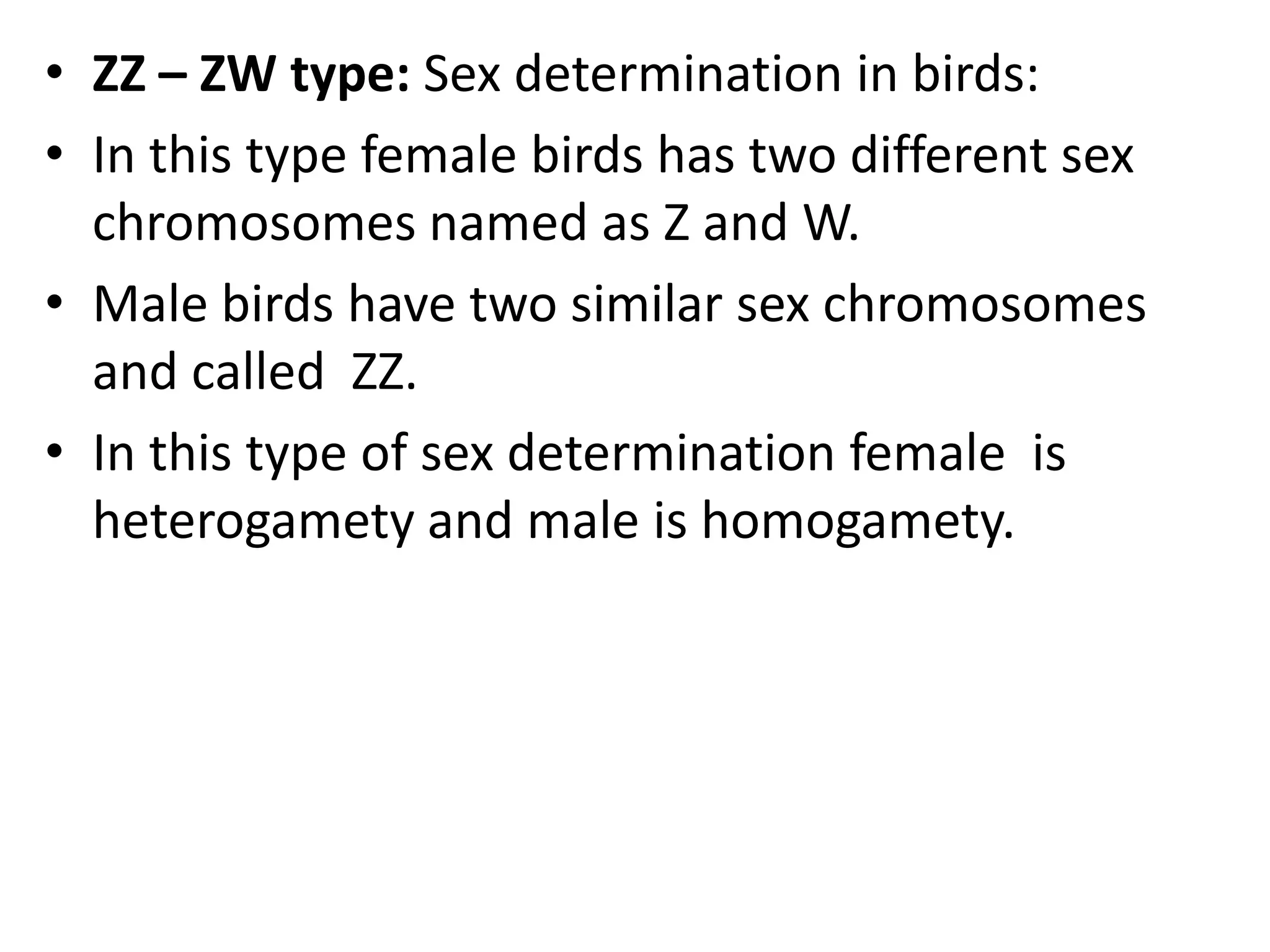 • ZZ – ZW type: Sex determination in birds:
• In this type female birds has two different sex
chromosomes named as Z and W.
• Male birds have two similar sex chromosomes
and called ZZ.
• In this type of sex determination female is
heterogamety and male is homogamety.

 