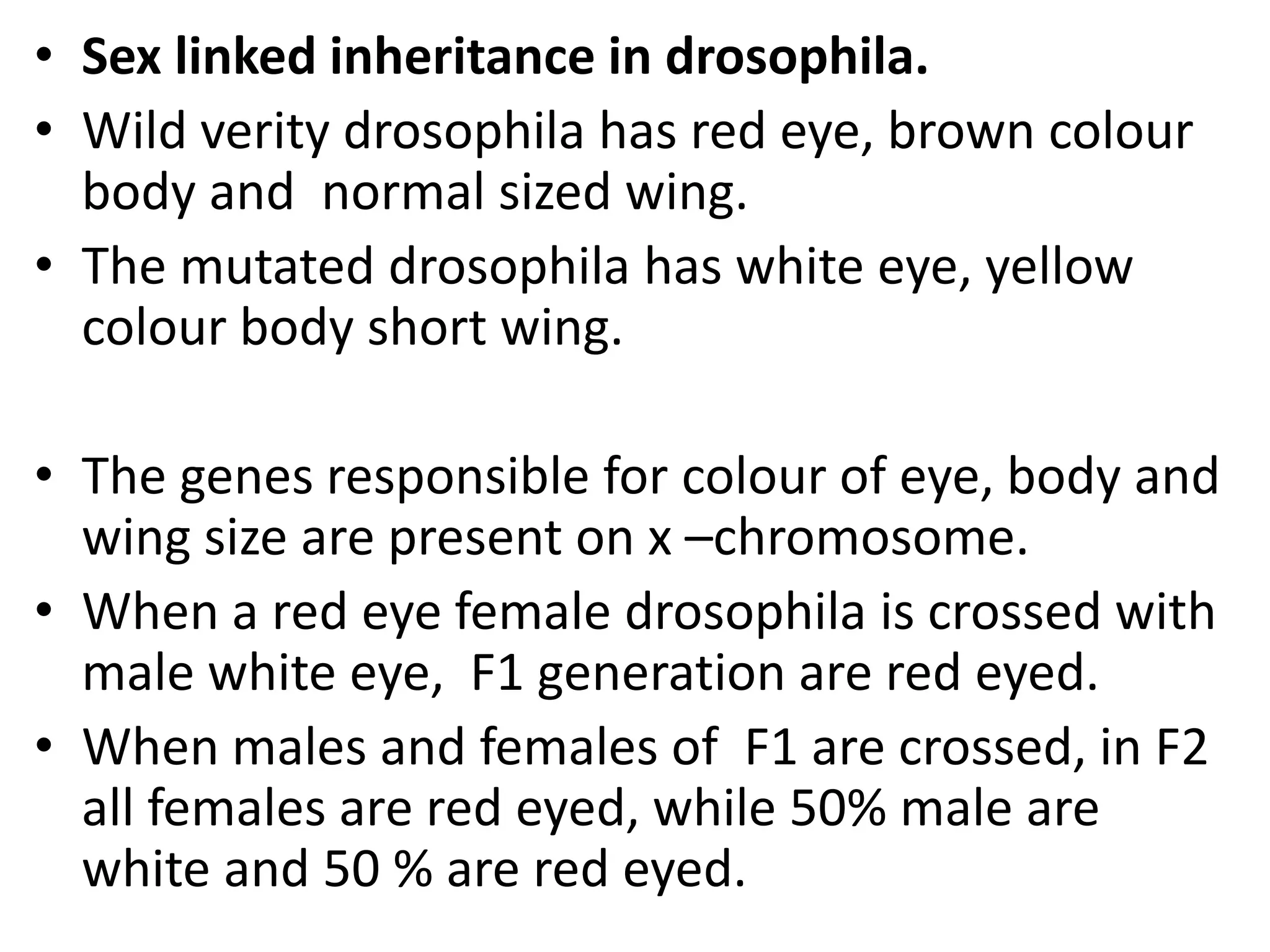 • Sex linked inheritance in drosophila.
• Wild verity drosophila has red eye, brown colour
body and normal sized wing.
• The mutated drosophila has white eye, yellow
colour body short wing.
• The genes responsible for colour of eye, body and
wing size are present on x –chromosome.
• When a red eye female drosophila is crossed with
male white eye, F1 generation are red eyed.
• When males and females of F1 are crossed, in F2
all females are red eyed, while 50% male are
white and 50 % are red eyed.

 