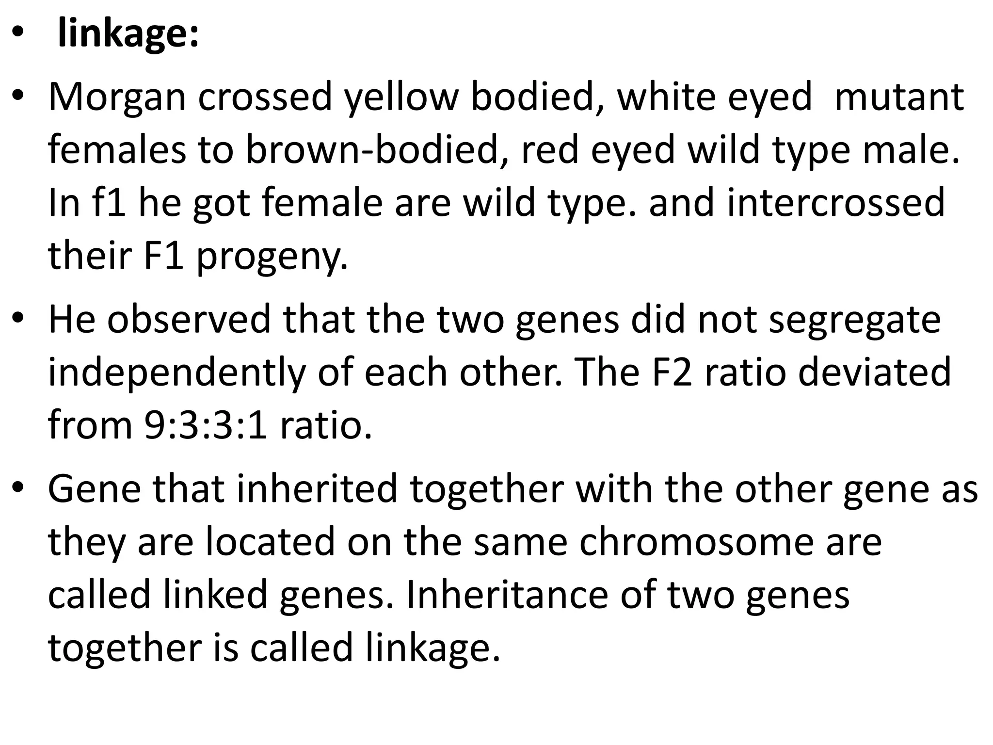 • linkage:
• Morgan crossed yellow bodied, white eyed mutant
females to brown-bodied, red eyed wild type male.
In f1 he got female are wild type. and intercrossed
their F1 progeny.
• He observed that the two genes did not segregate
independently of each other. The F2 ratio deviated
from 9:3:3:1 ratio.
• Gene that inherited together with the other gene as
they are located on the same chromosome are
called linked genes. Inheritance of two genes
together is called linkage.

 