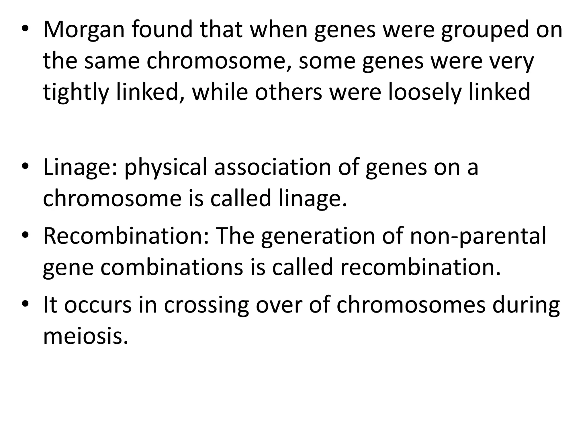 • Morgan found that when genes were grouped on
the same chromosome, some genes were very
tightly linked, while others were loosely linked

• Linage: physical association of genes on a
chromosome is called linage.
• Recombination: The generation of non-parental
gene combinations is called recombination.
• It occurs in crossing over of chromosomes during
meiosis.

 