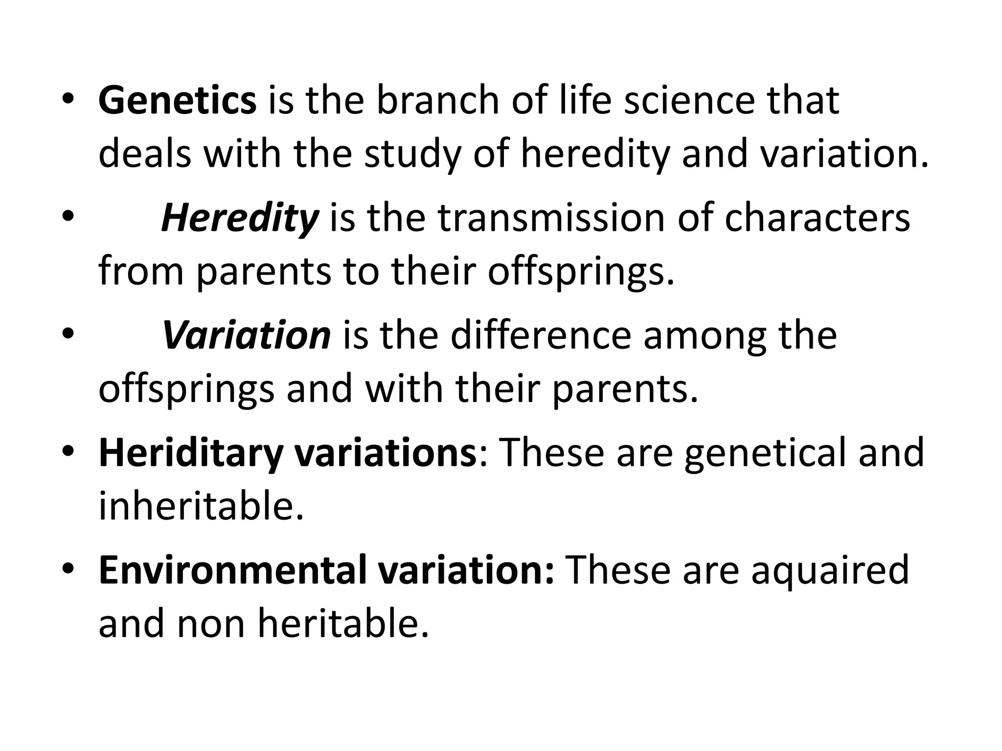 • Genetics is the branch of life science that
deals with the study of heredity and variation.
•
Heredity is the transmission of characters
from parents to their offsprings.
•
Variation is the difference among the
offsprings and with their parents.
• Heriditary variations: These are genetical and
inheritable.
• Environmental variation: These are aquaired
and non heritable.

 