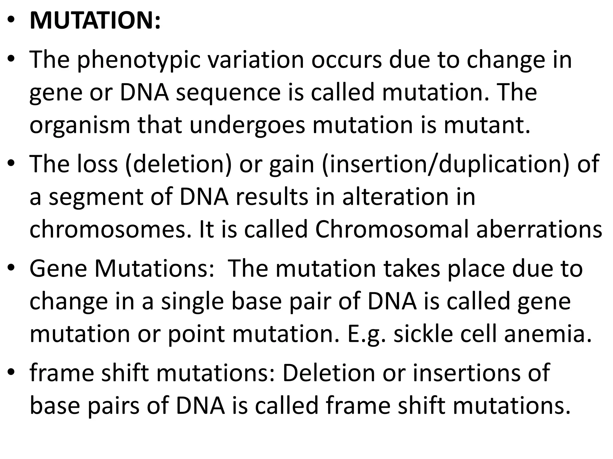• MUTATION:
• The phenotypic variation occurs due to change in
gene or DNA sequence is called mutation. The
organism that undergoes mutation is mutant.
• The loss (deletion) or gain (insertion/duplication) of
a segment of DNA results in alteration in
chromosomes. It is called Chromosomal aberrations
• Gene Mutations: The mutation takes place due to
change in a single base pair of DNA is called gene
mutation or point mutation. E.g. sickle cell anemia.
• frame shift mutations: Deletion or insertions of
base pairs of DNA is called frame shift mutations.

 