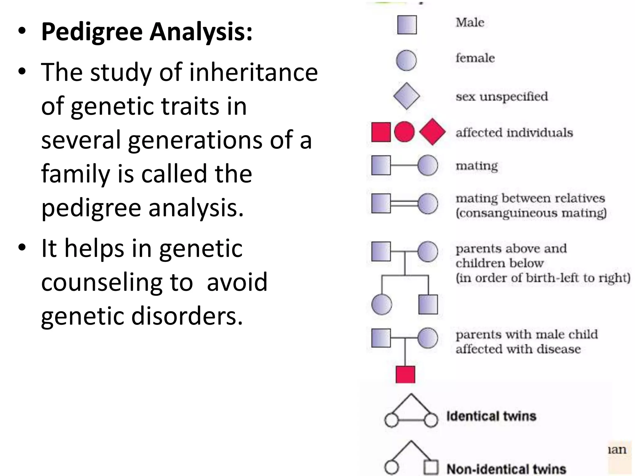 • Pedigree Analysis:
• The study of inheritance
of genetic traits in
several generations of a
family is called the
pedigree analysis.
• It helps in genetic
counseling to avoid
genetic disorders.

 