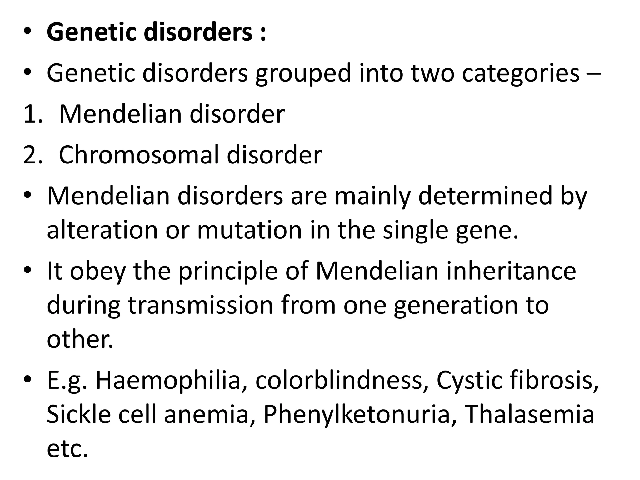 • Genetic disorders :
• Genetic disorders grouped into two categories –
1. Mendelian disorder
2. Chromosomal disorder
• Mendelian disorders are mainly determined by
alteration or mutation in the single gene.
• It obey the principle of Mendelian inheritance
during transmission from one generation to
other.
• E.g. Haemophilia, colorblindness, Cystic fibrosis,
Sickle cell anemia, Phenylketonuria, Thalasemia
etc.

 