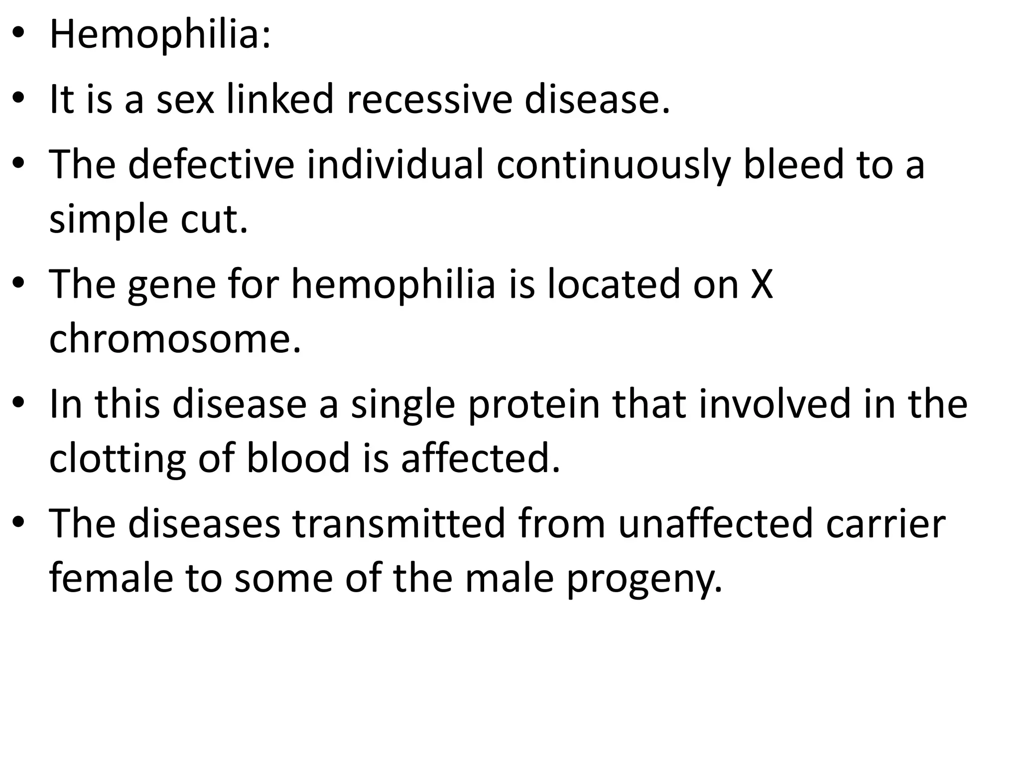 • Hemophilia:
• It is a sex linked recessive disease.
• The defective individual continuously bleed to a
simple cut.
• The gene for hemophilia is located on X
chromosome.
• In this disease a single protein that involved in the
clotting of blood is affected.
• The diseases transmitted from unaffected carrier
female to some of the male progeny.

 