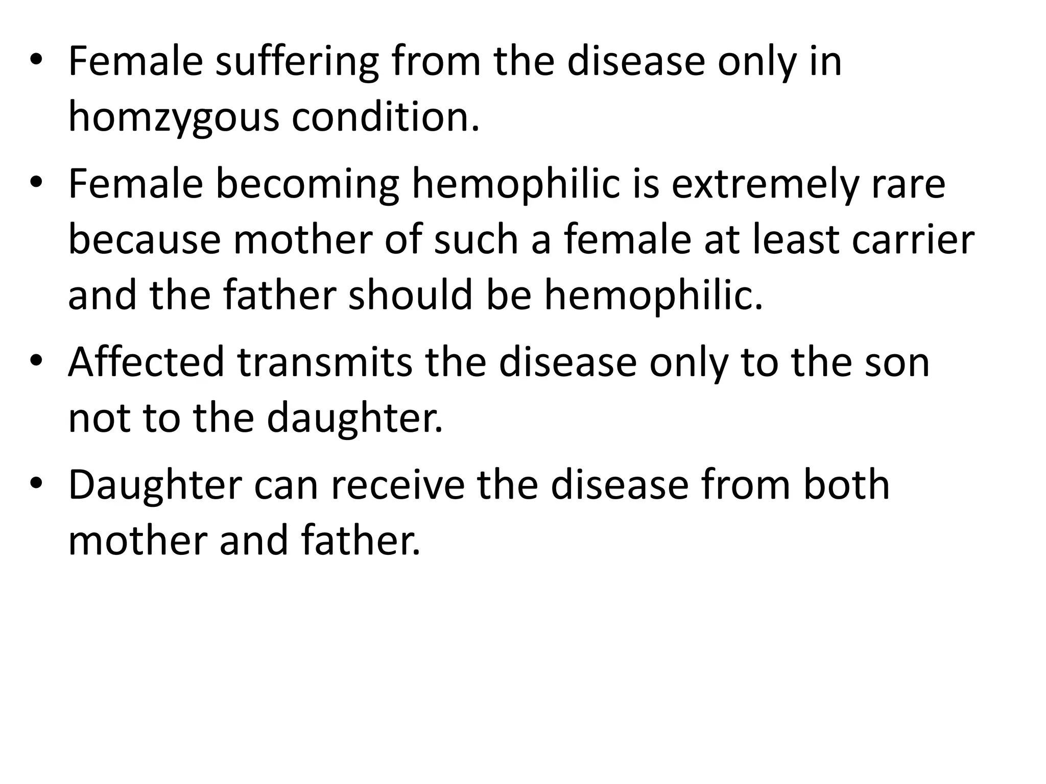 • Female suffering from the disease only in
homzygous condition.
• Female becoming hemophilic is extremely rare
because mother of such a female at least carrier
and the father should be hemophilic.
• Affected transmits the disease only to the son
not to the daughter.
• Daughter can receive the disease from both
mother and father.

 