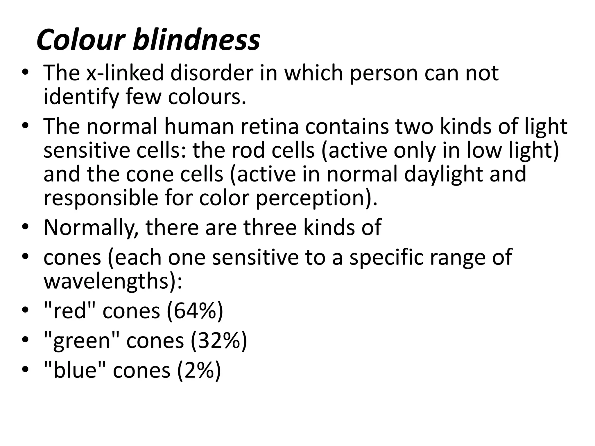Colour blindness

• The x-linked disorder in which person can not
identify few colours.
• The normal human retina contains two kinds of light
sensitive cells: the rod cells (active only in low light)
and the cone cells (active in normal daylight and
responsible for color perception).
• Normally, there are three kinds of
• cones (each one sensitive to a specific range of
wavelengths):
• "red" cones (64%)
• "green" cones (32%)
• "blue" cones (2%)

 