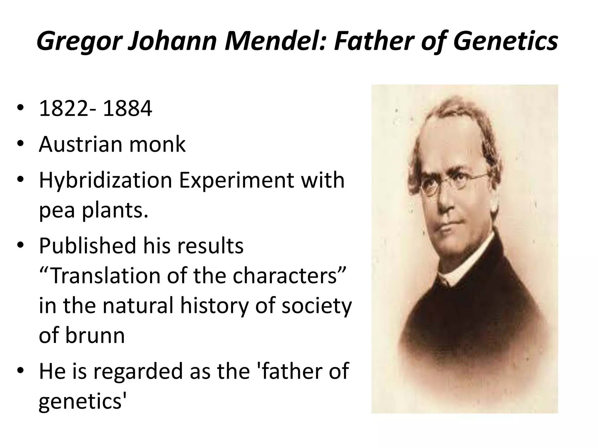 Gregor Johann Mendel: Father of Genetics
• 1822- 1884
• Austrian monk
• Hybridization Experiment with
pea plants.
• Published his results
“Translation of the characters”
in the natural history of society
of brunn
• He is regarded as the 'father of
genetics'

 