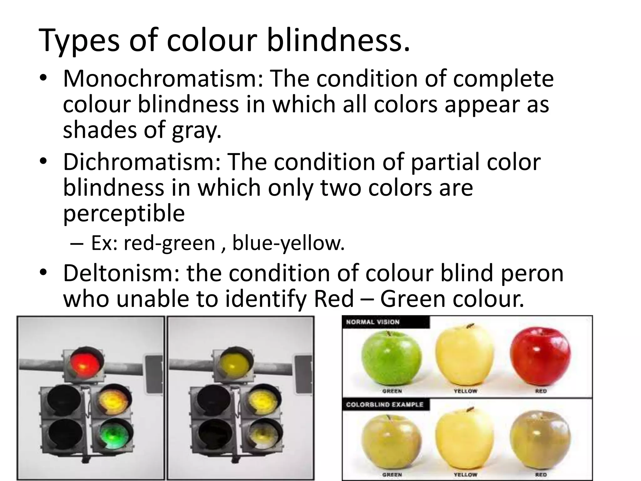 Types of colour blindness.
• Monochromatism: The condition of complete
colour blindness in which all colors appear as
shades of gray.
• Dichromatism: The condition of partial color
blindness in which only two colors are
perceptible
– Ex: red-green , blue-yellow.

• Deltonism: the condition of colour blind peron
who unable to identify Red – Green colour.

 