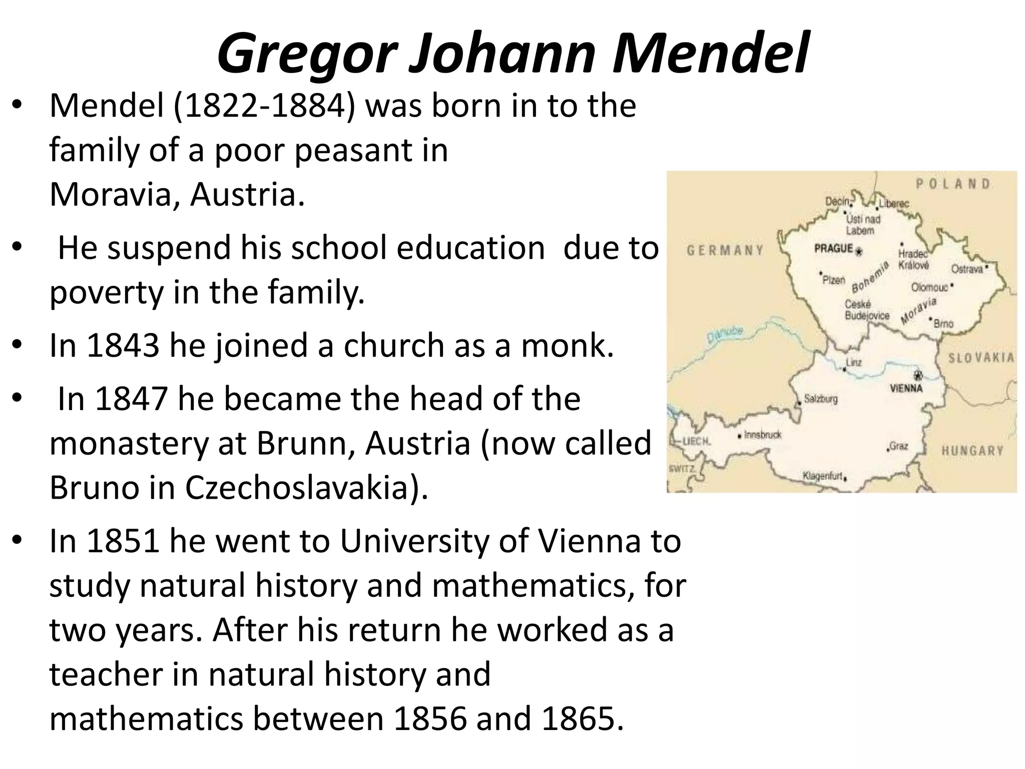 Gregor Johann Mendel

• Mendel (1822-1884) was born in to the
family of a poor peasant in
Moravia, Austria.
• He suspend his school education due to
poverty in the family.
• In 1843 he joined a church as a monk.
• In 1847 he became the head of the
monastery at Brunn, Austria (now called
Bruno in Czechoslavakia).
• In 1851 he went to University of Vienna to
study natural history and mathematics, for
two years. After his return he worked as a
teacher in natural history and
mathematics between 1856 and 1865.

 