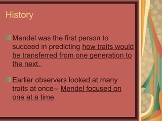 History
Mendel was the first person to
succeed in predicting how traits would
be transferred from one generation to
the next.
Earlier observers looked at many
traits at once-- Mendel focused on
one at a time
 