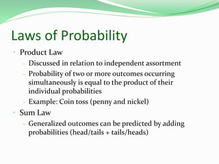 Laws of Probability
• Product Law
– Discussed in relation to independent assortment
– Probability of two or more outcomes occurring
simultaneously is equal to the product of their
individual probabilities
– Example: Coin toss (penny and nickel)
• Sum Law
– Generalized outcomes can be predicted by adding
probabilities (head/tails + tails/heads)
 