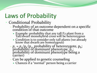 Laws of Probability
• Conditional Probability
– Probability of an outcome dependent on a specific
condition of that outcome
 Example: probability that any tall F2 plant from a
Tall/dwarf monohybrid cross will be heterozygous
 Condition is to consider only tall plants (we already
know that dwarfs are homozygous)
– pc = pa/pb (pa, probability of heterozygote, pb;
probability of dominant phenotype, pc;
probability of dominant phenotype being a
carrier)
– Can be applied to genetic counseling
 Chances if a “normal” person being a carrier
 