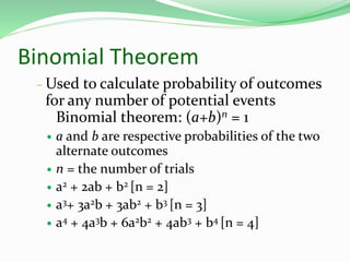 Binomial Theorem
– Used to calculate probability of outcomes
for any number of potential events
Binomial theorem: (a+b)n = 1
 a and b are respective probabilities of the two
alternate outcomes
 n = the number of trials
 a2 + 2ab + b2 [n = 2]
 a3+ 3a2b + 3ab2 + b3 [n = 3]
 a4 + 4a3b + 6a2b2 + 4ab3 + b4 [n = 4]
 