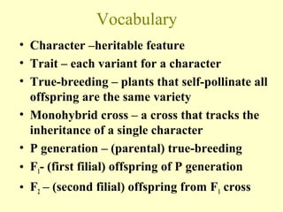 Vocabulary
• Character –heritable feature
• Trait – each variant for a character
• True-breeding – plants that self-pollinate all
offspring are the same variety
• Monohybrid cross – a cross that tracks the
inheritance of a single character
• P generation – (parental) true-breeding
• F1- (first filial) offspring of P generation
• F2 – (second filial) offspring from F1 cross
 