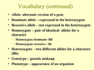 Vocabulary (continued)
• Allele- alternate version of a gene
• Dominate allele – expressed in the heterozygote
• Recessive allele – not expressed in the heterozygote
• Homozygote – pair of identical alleles for a
character
– Homozygous dominant- BB
– Homozygous recessive - bb
• Heterozygote – two different alleles for a character
(Bb)
• Genotype – genetic makeup
• Phenotype – appearance of an organism
 