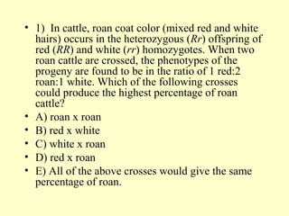 • 1) In cattle, roan coat color (mixed red and white
hairs) occurs in the heterozygous (Rr) offspring of
red (RR) and white (rr) homozygotes. When two
roan cattle are crossed, the phenotypes of the
progeny are found to be in the ratio of 1 red:2
roan:1 white. Which of the following crosses
could produce the highest percentage of roan
cattle?
• A) roan x roan
• B) red x white
• C) white x roan
• D) red x roan
• E) All of the above crosses would give the same
percentage of roan.
 