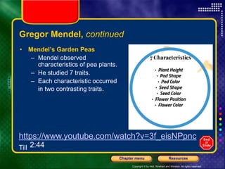 Copyright © by Holt, Rinehart and Winston. All rights reserved.
Resources
Chapter menu
Gregor Mendel, continued
• Mendel’s Garden Peas
– Mendel observed
characteristics of pea plants.
– He studied 7 traits.
– Each characteristic occurred
in two contrasting traits.
https://www.youtube.com/watch?v=3f_eisNPpnc
Till 2:44
 