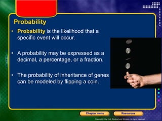 Copyright © by Holt, Rinehart and Winston. All rights reserved.
Resources
Chapter menu
Probability
• Probability is the likelihood that a
specific event will occur.
• A probability may be expressed as a
decimal, a percentage, or a fraction.
• The probability of inheritance of genes
can be modeled by flipping a coin.
 