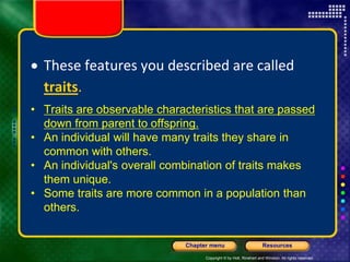 Copyright © by Holt, Rinehart and Winston. All rights reserved.
Resources
Chapter menu
 These features you described are called
traits.
• Traits are observable characteristics that are passed
down from parent to offspring.
• An individual will have many traits they share in
common with others.
• An individual's overall combination of traits makes
them unique.
• Some traits are more common in a population than
others.
 