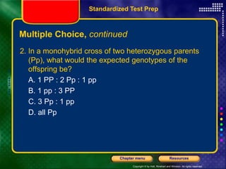 Copyright © by Holt, Rinehart and Winston. All rights reserved.
Resources
Chapter menu
Multiple Choice, continued
2. In a monohybrid cross of two heterozygous parents
(Pp), what would the expected genotypes of the
offspring be?
A. 1 PP : 2 Pp : 1 pp
B. 1 pp : 3 PP
C. 3 Pp : 1 pp
D. all Pp
Standardized Test Prep
 
