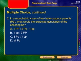 Copyright © by Holt, Rinehart and Winston. All rights reserved.
Resources
Chapter menu
Multiple Choice, continued
2. In a monohybrid cross of two heterozygous parents
(Pp), what would the expected genotypes of the
offspring be?
A. 1 PP : 2 Pp : 1 pp
B. 1 pp : 3 PP
C. 3 Pp : 1 pp
D. all Pp
Standardized Test Prep
 