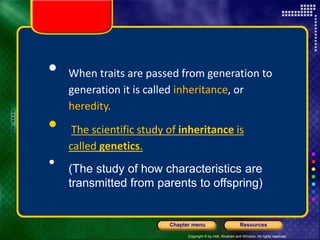 Copyright © by Holt, Rinehart and Winston. All rights reserved.
Resources
Chapter menu
 When traits are passed from generation to
generation it is called inheritance, or
heredity.
 The scientific study of inheritance is
called genetics.
• (The study of how characteristics are
transmitted from parents to offspring)
 