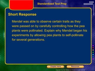 Copyright © by Holt, Rinehart and Winston. All rights reserved.
Resources
Chapter menu
Short Response
Mendel was able to observe certain traits as they
were passed on by carefully controlling how the pea
plants were pollinated. Explain why Mendel began his
experiments by allowing pea plants to self-pollinate
for several generations.
Standardized Test Prep
 
