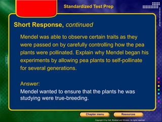 Copyright © by Holt, Rinehart and Winston. All rights reserved.
Resources
Chapter menu
Short Response, continued
Mendel was able to observe certain traits as they
were passed on by carefully controlling how the pea
plants were pollinated. Explain why Mendel began his
experiments by allowing pea plants to self-pollinate
for several generations.
Answer:
Mendel wanted to ensure that the plants he was
studying were true-breeding.
Standardized Test Prep
 