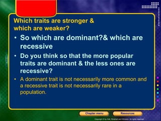 Copyright © by Holt, Rinehart and Winston. All rights reserved.
Resources
Chapter menu
Which traits are stronger &
which are weaker?
• So which are dominant?& which are
recessive
• Do you think so that the more popular
traits are dominant & the less ones are
recessive?
• A dominant trait is not necessarily more common and
a recessive trait is not necessarily rare in a
population.
 
