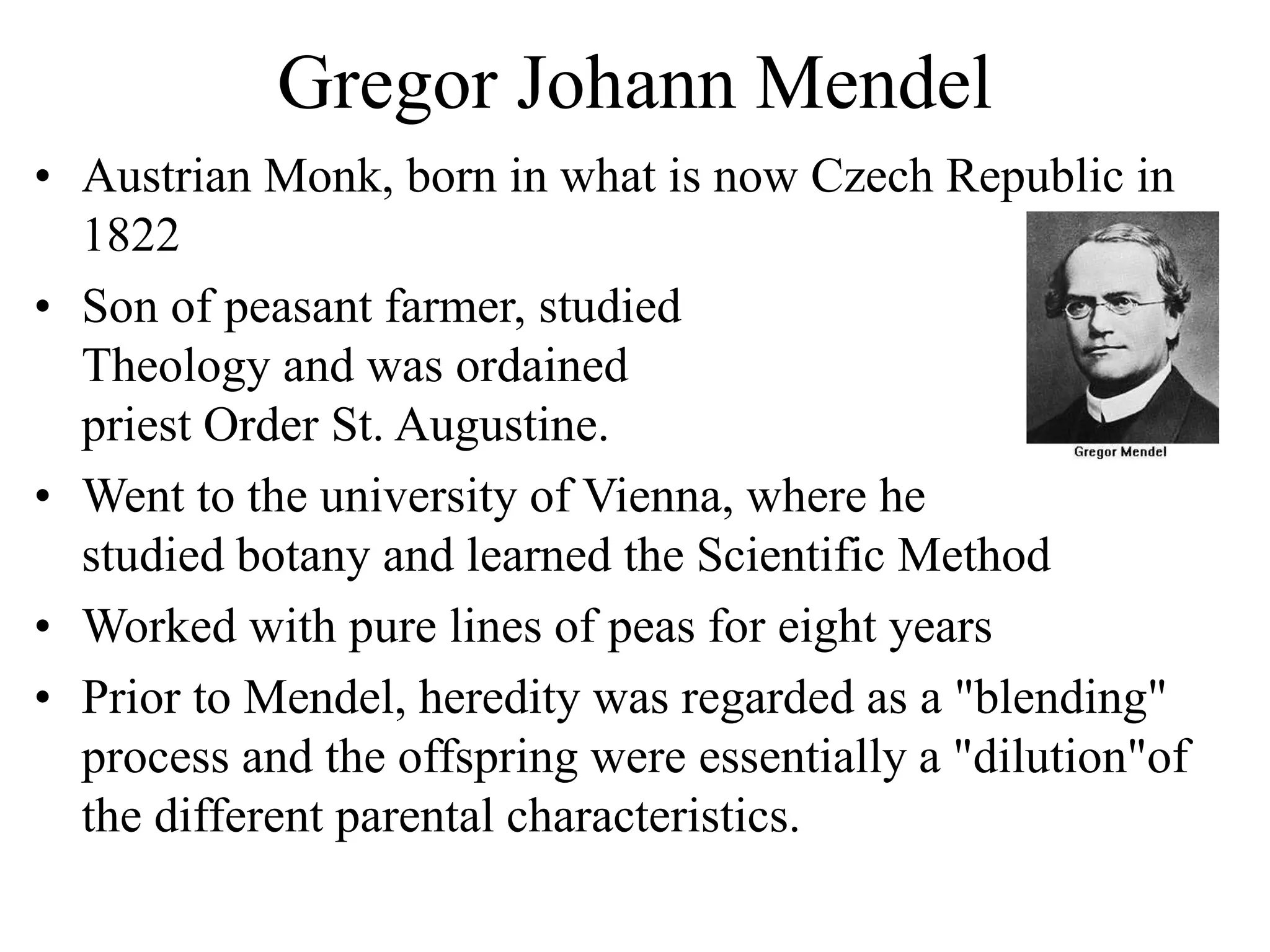 Gregor Johann Mendel
• Austrian Monk, born in what is now Czech Republic in
1822
• Son of peasant farmer, studied
Theology and was ordained
priest Order St. Augustine.
• Went to the university of Vienna, where he
studied botany and learned the Scientific Method
• Worked with pure lines of peas for eight years
• Prior to Mendel, heredity was regarded as a "blending"
process and the offspring were essentially a "dilution"of
the different parental characteristics.
 