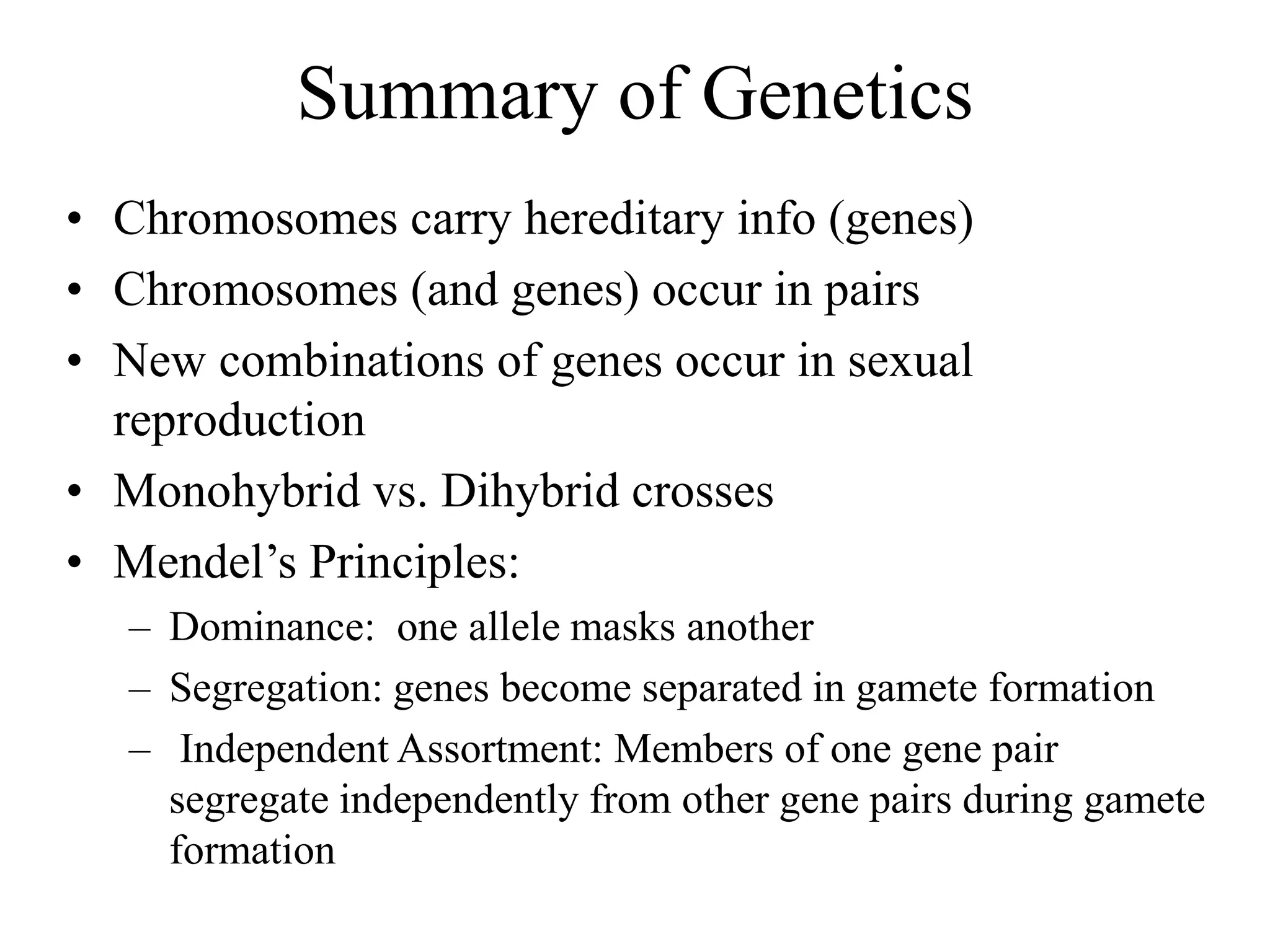 Summary of Genetics
• Chromosomes carry hereditary info (genes)
• Chromosomes (and genes) occur in pairs
• New combinations of genes occur in sexual
reproduction
• Monohybrid vs. Dihybrid crosses
• Mendel’s Principles:
– Dominance: one allele masks another
– Segregation: genes become separated in gamete formation
– Independent Assortment: Members of one gene pair
segregate independently from other gene pairs during gamete
formation
 