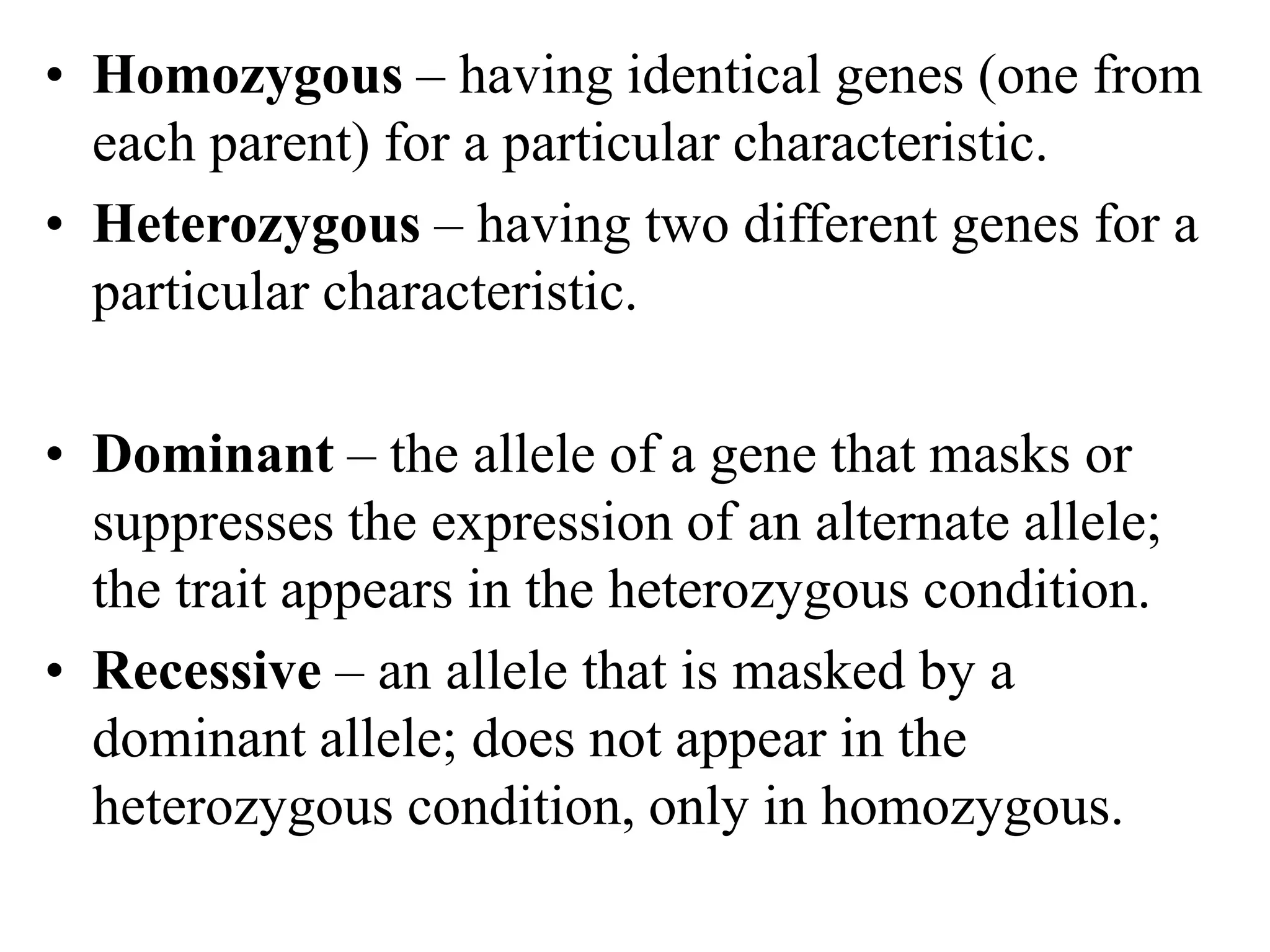 • Homozygous – having identical genes (one from
each parent) for a particular characteristic.
• Heterozygous – having two different genes for a
particular characteristic.
• Dominant – the allele of a gene that masks or
suppresses the expression of an alternate allele;
the trait appears in the heterozygous condition.
• Recessive – an allele that is masked by a
dominant allele; does not appear in the
heterozygous condition, only in homozygous.
 