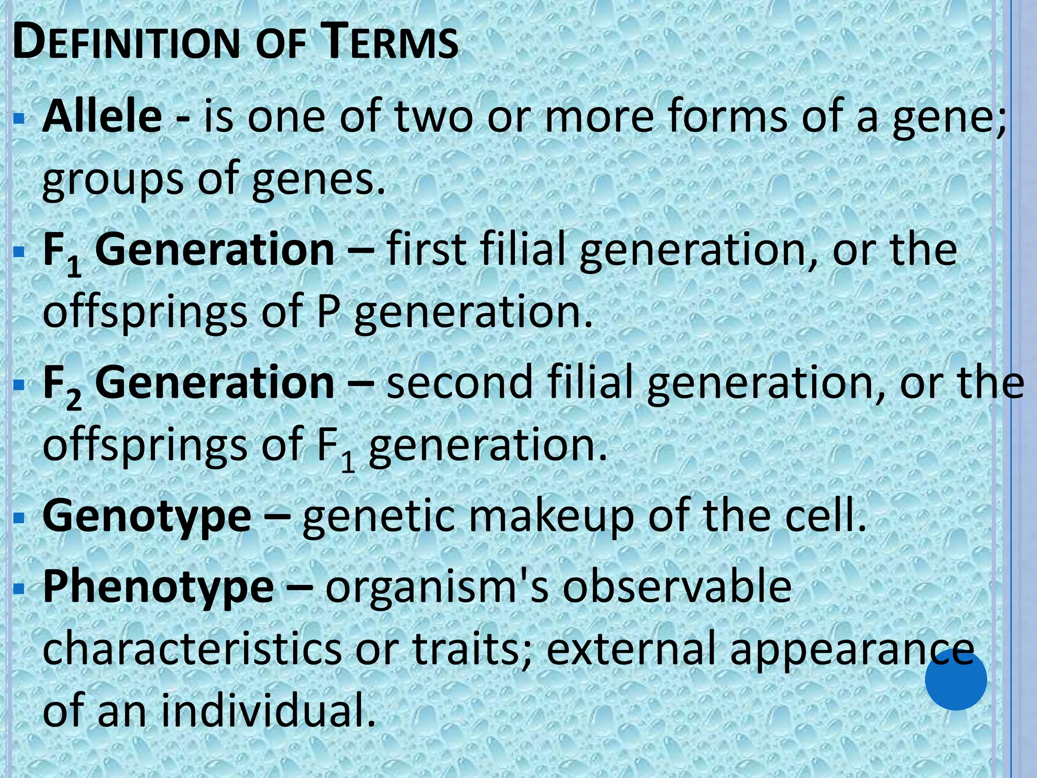 DEFINITION OF TERMS
 Allele - is one of two or more forms of a gene;
  groups of genes.
 F1 Generation – first filial generation, or the
  offsprings of P generation.
 F2 Generation – second filial generation, or the
  offsprings of F1 generation.
 Genotype – genetic makeup of the cell.
 Phenotype – organism's observable
  characteristics or traits; external appearance
  of an individual.
 