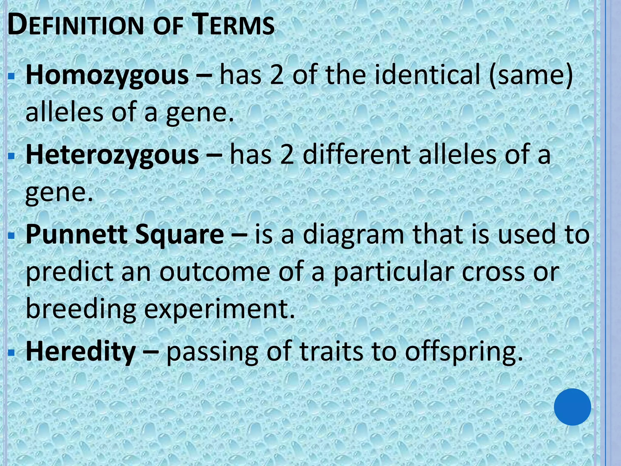 DEFINITION OF TERMS
 Homozygous – has 2 of the identical (same)
  alleles of a gene.
 Heterozygous – has 2 different alleles of a
  gene.
 Punnett Square – is a diagram that is used to
  predict an outcome of a particular cross or
  breeding experiment.
 Heredity – passing of traits to offspring.
 